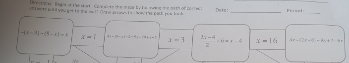 Directions: Begin at the start. Complete the maze by following the path of correct Period:_
answers until you get to the exit! Draw arrows to show the path you took. Date:_
-(x-9)-(8-x)=x x=1 4x-(8-x)-2=9x-20+x-5 x=3  (3x-4)/2 +6=x-4 x=16 4x-(2x+8)=9x+7-6x
No