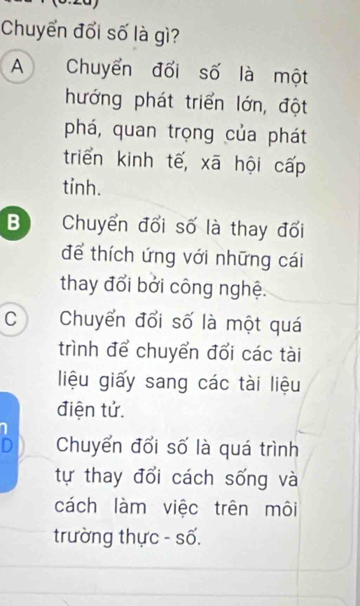 Chuyển đổi số là gì?
A Chuyển đối số là một
hướng phát triển lớn, đột
phá, quan trọng của phát
triển kinh tế, xã hội cấp
tỉnh.
B Chuyển đổi số là thay đổi
để thích ứng với những cái
thay đổi bởi công nghệ.
C Chuyển đổi số là một quá
trình để chuyển đổi các tài
liệu giấy sang các tài liệu
điện tử.
Chuyển đổi số là quá trình
tự thay đổi cách sống và
cách làm việc trên môi
trường thực - số.