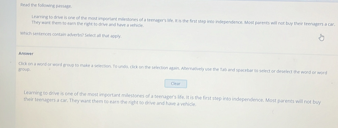 Read the following passage. 
Learning to drive is one of the most important milestones of a teenager's life. It is the first step into independence. Most parents will not buy their teenagers a car. 
They want them to earn the right to drive and have a vehicle. 
Which sentences contain adverbs? Select all that apply. 
Answer 
Click on a word or word group to make a selection. To undo, click on the selection again. Alternatively use the Tab and spacebar to select or deselect the word or word 
group. 
Clear 
Learning to drive is one of the most important milestones of a teenager's life. It is the first step into independence. Most parents will not buy 
their teenagers a car. They want them to earn the right to drive and have a vehicle.