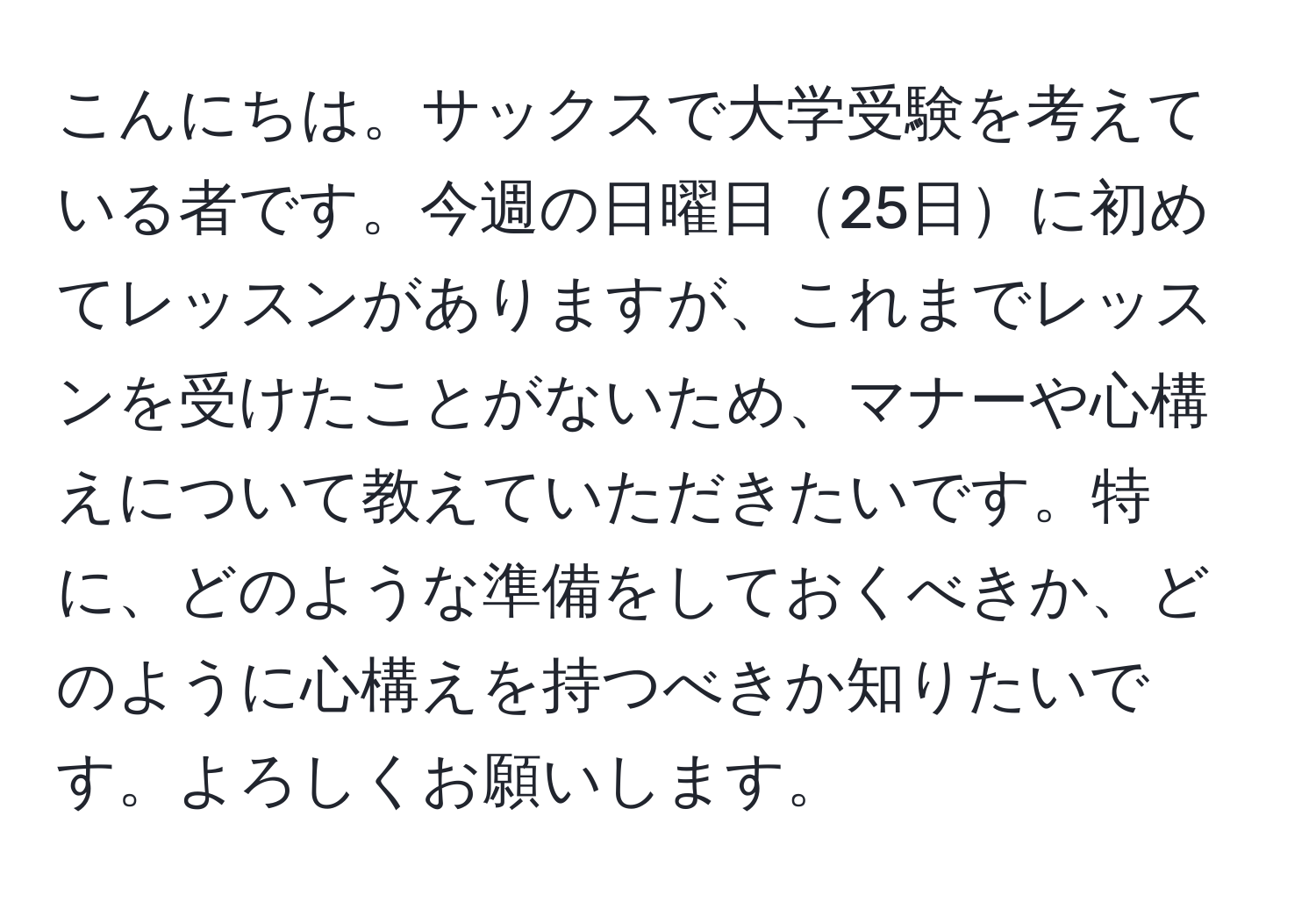 こんにちは。サックスで大学受験を考えている者です。今週の日曜日25日に初めてレッスンがありますが、これまでレッスンを受けたことがないため、マナーや心構えについて教えていただきたいです。特に、どのような準備をしておくべきか、どのように心構えを持つべきか知りたいです。よろしくお願いします。