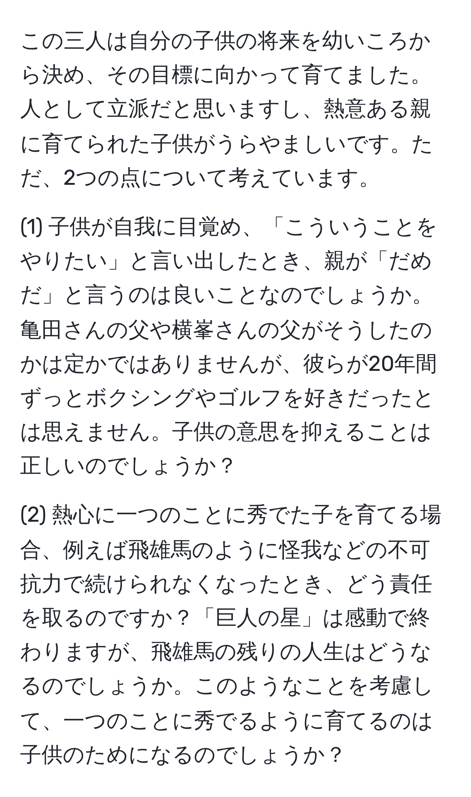 この三人は自分の子供の将来を幼いころから決め、その目標に向かって育てました。人として立派だと思いますし、熱意ある親に育てられた子供がうらやましいです。ただ、2つの点について考えています。

(1) 子供が自我に目覚め、「こういうことをやりたい」と言い出したとき、親が「だめだ」と言うのは良いことなのでしょうか。亀田さんの父や横峯さんの父がそうしたのかは定かではありませんが、彼らが20年間ずっとボクシングやゴルフを好きだったとは思えません。子供の意思を抑えることは正しいのでしょうか？

(2) 熱心に一つのことに秀でた子を育てる場合、例えば飛雄馬のように怪我などの不可抗力で続けられなくなったとき、どう責任を取るのですか？「巨人の星」は感動で終わりますが、飛雄馬の残りの人生はどうなるのでしょうか。このようなことを考慮して、一つのことに秀でるように育てるのは子供のためになるのでしょうか？