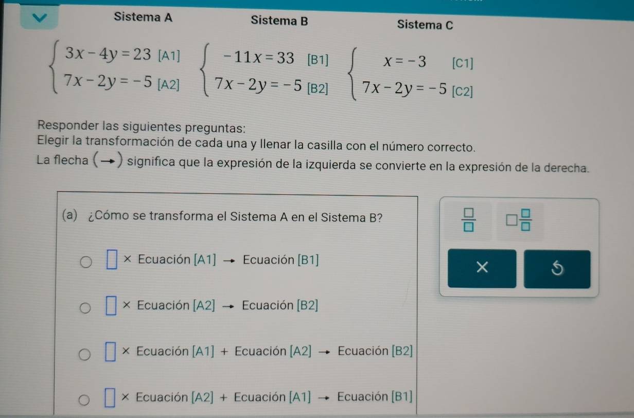 Sistema A Sistema B Sistema C
beginarrayl 3x-4y=23[A1] 7x-2y=-5[A2]endarray. beginarrayl -11x=33(B1) 7x-2y=-5(B2)endarray. beginarrayl x=-3[c1] 7x-2y=-5[c2]endarray.
Responder las siguientes preguntas:
Elegir la transformación de cada una y llenar la casilla con el número correcto.
La flecha (→) significa que la expresión de la izquierda se convierte en la expresión de la derecha.
(a) ¿Cómo se transforma el Sistema A en el Sistema B?
 □ /□   □  □ /□  
× Ecuación [A1] Ecuación [B1]
×
□ × Ecuación A 2] Ecuación [B2]
× Ecuación [A1] + Ecuación [A2] → Ecuación [B2]
× Ecuación [A2 ]+E cuación [A1] → Ecuación (B1]