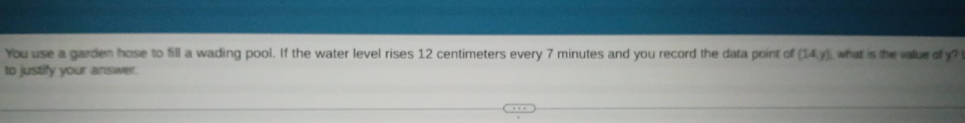 You use a garden hose to fill a wading pool. If the water level rises 12 centimeters every 7 minutes and you record the data point of (14,y) what is the value of y? 
to justify your answer.