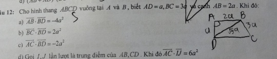 1111+ 
ầu 12: Cho hình thang ABCD vuồng tại A và B, biết AD=a, BC=3a yá cạnh AB=2a. Khi đó:
a) overline AB· overline BD=-4a^2
b) vector BC· vector BD=2a^2
c) vector AC· vector BD=-2a^2
d) Gọj /, lần lượt là trung điểm của AB, CD. Khi đó overline AC· overline IJ=6a^2