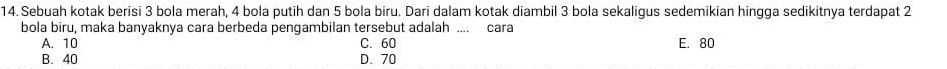 Sebuah kotak berisi 3 bola merah, 4 bola putih dan 5 bola biru. Dari dalam kotak diambil 3 bola sekaligus sedemikian hingga sedikitnya terdapat 2
bola biru, maka banyaknya cara berbeda pengambilan tersebut adalah .... cara
A. 10 C. 60 E. 80
B. 40 D. 70