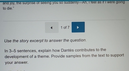 and joy, the surprise of seeing you so suddenly—Ah, I feel as if I were going 
to die." 
1 of 7 
Use the story excerpt to answer the question. 
In 3-5 sentences, explain how Dantès contributes to the 
development of a theme. Provide samples from the text to support 
your answer.