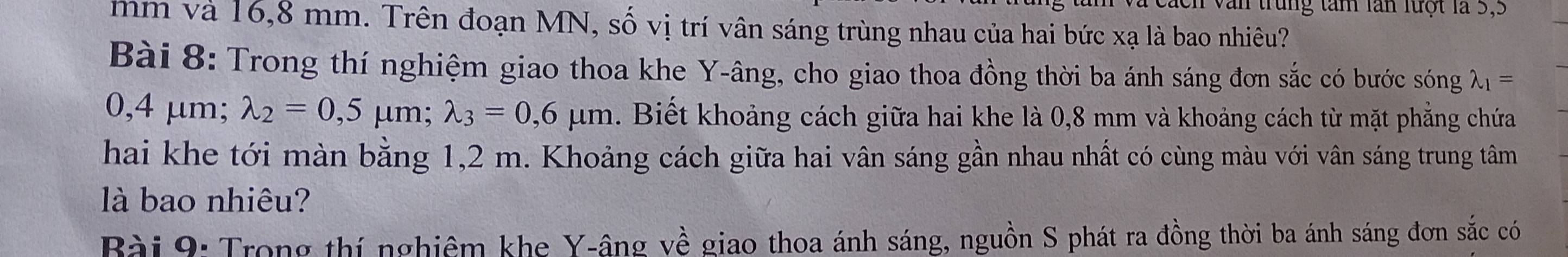 trung tâm lần lưột là 5,5
mm và 16,8 mm. Trên đoạn MN, số vị trí vân sáng trùng nhau của hai bức xạ là bao nhiêu? 
Bài 8: Trong thí nghiệm giao thoa khe Y -âng, cho giao thoa đồng thời ba ánh sáng đơn sắc có bước sóng lambda _1=
0,4 μm; lambda _2=0,5 μm; lambda _3=0,6mu m. Biết khoảng cách giữa hai khe là 0,8 mm và khoảng cách từ mặt phẳng chứa 
hai khe tới màn bằng 1,2 m. Khoảng cách giữa hai vân sáng gần nhau nhất có cùng màu với vân sáng trung tâm 
là bao nhiêu? 
Bài 9: Trong thí nghiêm khe Y -âng về giao thoa ánh sáng, nguồn S phát ra đồng thời ba ánh sáng đơn sắc có