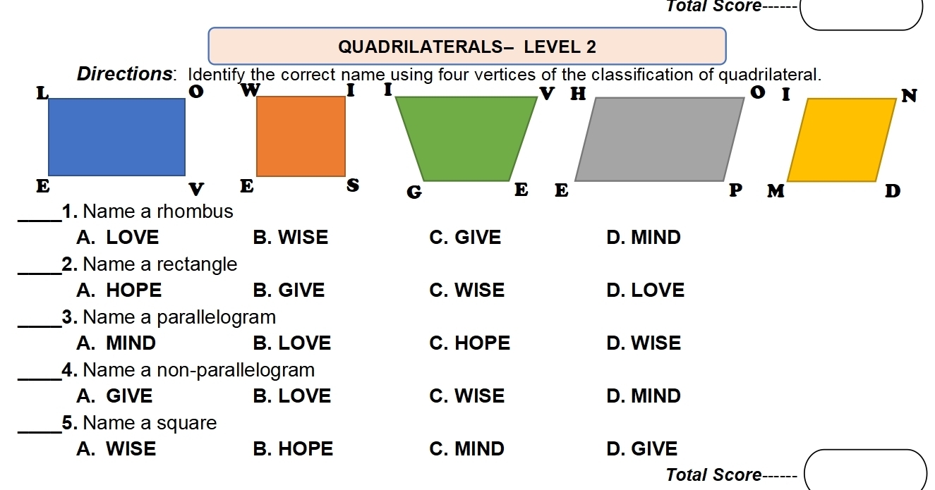 Total Score ------
QUADRILATERALS- LEVEL 2
_1. Name a rhombus
A. LOVE B. WISE C. GIVE D. MIND
_2. Name a rectangle
A. HOPE B. GIVE C. WISE D. LOVE
_3. Name a parallelogram
A. MIND B. LOVE C. HOPE D. WISE
_4. Name a non-parallelogram
A. GIVE B. LOVE C. WISE D. MIND
_5. Name a square
A. WISE B. HOPE C. MIND D. GIVE
Total Score