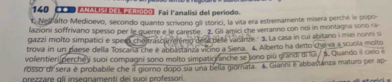 140 ● ANALISI DEL PERIODO Fai l'analisi del periodo. 
1. Nelk alto Medioevo, secondo quanto scrivono gli storici, la vita era estremamente misera perché le popo- 
lazioni soffrivano spesso per le guerre e le carestie. 2. Gli amici che verranno con noi in montagna sono ra- 
gazzi molto simpatici e spero che trascorreremo delle belle vacarize." 3. La casa in cui abitano i miei nonni si 
trova in un paese della Toscana che è abbastanza vicino a Siena. 4. Alberto ha detto che va a scuola molto 
volentieri perche i suoi compagni sono molto simpatici anche se sono più grandi di lui / 5. Quando il cielo e 
rosso di sera è probabile che il giorno dopo sia una bella giornata. 6. Gianni ė abbastanza maturo per ap- 
prezzare gli insegnamenti dei suoi professori.