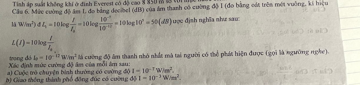 Tính áp suất không khí ở đỉnh Everest có độ cao 8 850 m số với mực 
Câu 6. Mức cường độ âm L do bằng decibel (dB) của âm thanh có cường độ I (đo bằng oát trên mét vuông, kí hiệu 
là W/m^2) d L_1=10log frac II_0=10log  (10^(-7))/10^(-12) =10log 10^5=50(dB) ược định nghĩa như sau:
L(I)=10log frac II_0
trong đó I_0=10^(-12)W/m^2 là cường độ âm thanh nhỏ nhất mà tai người có thể phát hiện được (gọi là ngưỡng nghe). 
Xác định mức cường độ âm của mỗi âm sau: 
a) Cuộc trò chuyện bình thường có cường độ I=10^(-7)W/m^2. 
b) Giao thông thành phố đông đúc có cường dhat QI=10^(-3)W/m^2.