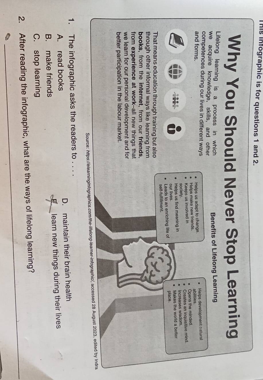 This infographic is for questions 1 and 2.
Why You Should Never Stop Learning
Lifelong learning is a process in which
we acquire knowledge, skills, and other Benefits of Lifelong Learning
competences during our lives in different ways
and forms. Helps us adapt to change. Helps development natural
abilities.
Helps make new friends.
Keeps us involved in Opens the minded.
society. Creates an inquisitive mind.
Helps us find meaning in Increases wisdom.
our lives. Makes the world a better
Leads to an enriching life of place.
self-fulfillment.
That means education through training but also
through other informal ways like learning from
books, from the internet, from our friends,
from experience at work--all new things that
we learn for our personal development and for
better participation in the labour market.
Source: https://elearninginfographics.com/the-lifelong-learner-infographic/, accessed 28 August 2023, edited by Indra
1. The infographic asks the readers to . . . .
A. read books D. maintain their brain health
B. make friends learn new things during their lives
C. stop learning
_
2. After reading the infographic, what are the ways of lifelong learning?