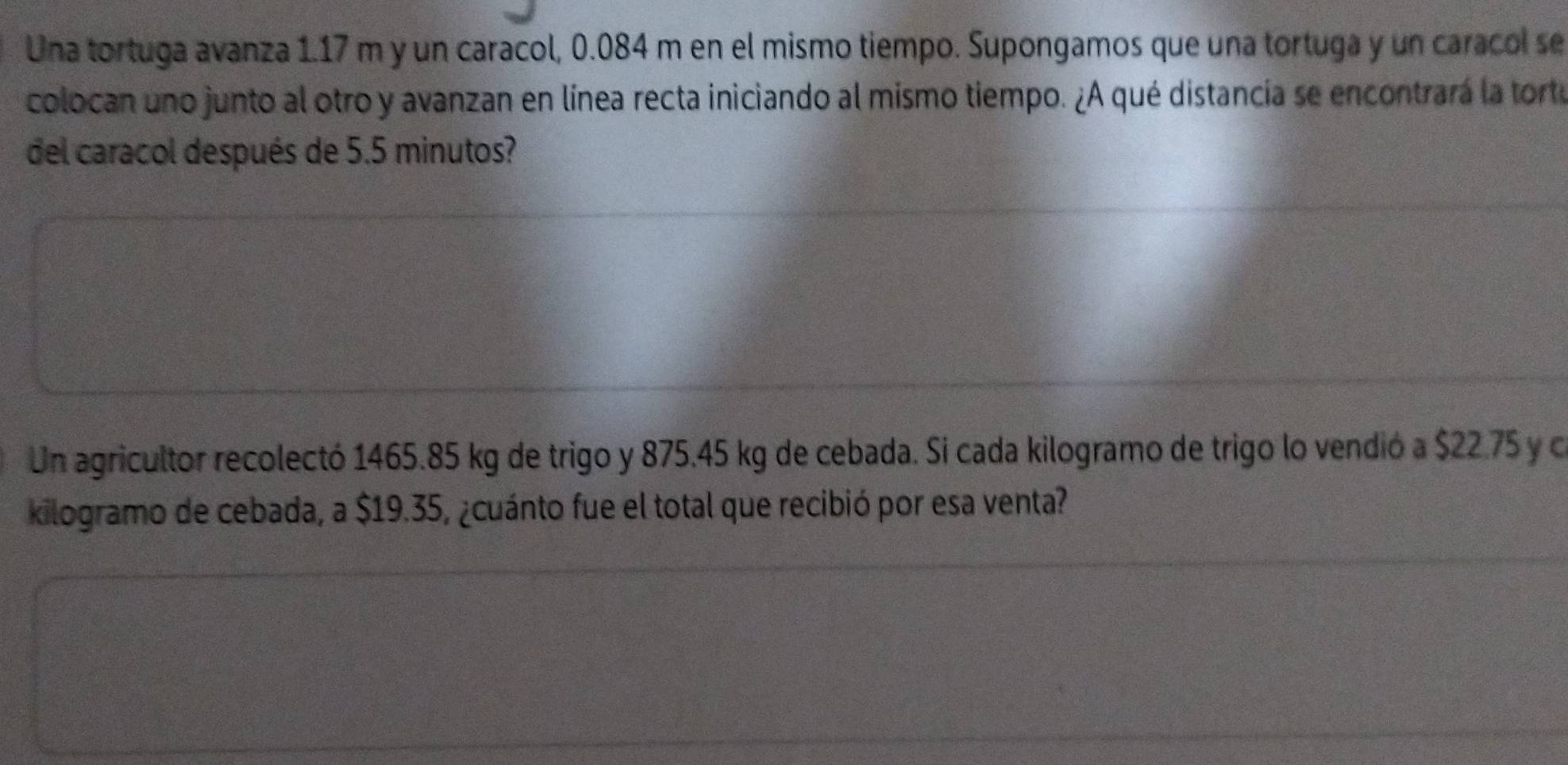 Una tortuga avanza 1.17 m y un caracol, 0.084 m en el mismo tiempo. Supongamos que una tortuga y un caracol se 
colocan uno junto al otro y avanzan en línea recta iniciando al mismo tiempo. ¿A qué distancia se encontrará la torte 
del caracol después de 5.5 minutos? 
Un agricultor recolectó 1465.85 kg de trigo y 875.45 kg de cebada. Si cada kilogramo de trigo lo vendió a $22.75 y c 
kilogramo de cebada, a $19.35, ¿cuánto fue el total que recibió por esa venta?