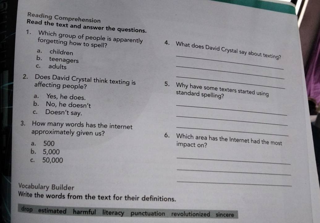 Reading Comprehension
Read the text and answer the questions.
forgetting how to spell?
1. Which group of people is apparently 4. What does David Crystal say about texting?
a. children
_
b. teenagers
c. adults
_
2. Does David Crystal think texting is 5. Why have some texters started using
affecting people?
standard spelling?
a. Yes, he does.
b. No, he doesn't
c. Doesn’t say.
_
3. How many words has the internet
_
approximately given us?
_
6. Which area has the Internet had the most
a. 500
impact on?
b. 5,000
c. 50,000
_
_
Vocabulary Builder
_
Write the words from the text for their definitions.
drop estimated harmful literacy punctuation revolutionized sincere