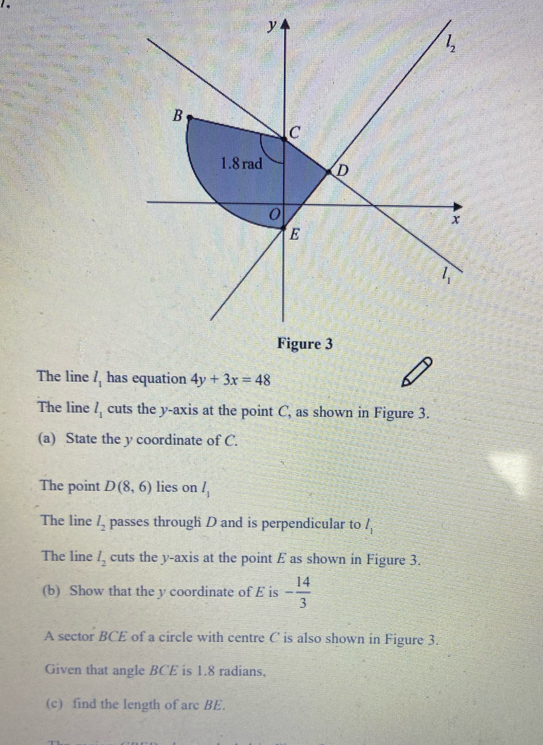 Figure 3
The line l_1 has equation 4y+3x=48
The line l_1 cuts the y-axis at the point C, as shown in Figure 3.
(a)   State the y coordinate of C.
The point D(8,6) lies on l_1
The line l_2 passes through D and is perpendicular to l_1
The line l_2 cuts the y-axis at the point E as shown in Figure 3..
(b)  Show that the y coordinate of E is - 14/3 
A sector BCE of a circle with centre C is also shown in Figure 3.
Given that angle BCE is 1.8 radians,
(c)  find the length of arc BE.