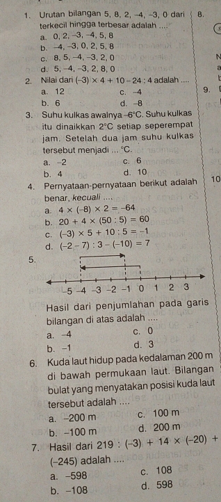 Urutan bilangan 5, 8, 2, -4, -3, 0 dari B.
terkecil hingga terbesar adalah .... 5
a. 0, 2, -3, -4, 5, 8
b. -4, -3, 0, 2, 5, 8
c. 8, 5, -4, -3, 2, 0 N
d. 5, -4, -3, 2, 8, 0 a
2. Nilai dari (-3)* 4+10-24:4 adalah ....
a. 12 c. -4 9.

b. 6 d. -8
3. Suhu kulkas awalnya -6°C. Suhu kulkas
itu dinaikkan 2°C setiap seperempat
jam. Setelah dua jam suhu kulkas
tersebut menjadi ... ^circ C.
a. -2 c. 6
b. 4 d. 10
4. Pernyataan-pernyataan berikut adalah 10
benar, kecuali ....
a. 4* (-8)* 2=-64
b. 20+4* (50:5)=60
C. (-3)* 5+10:5=-1
d. (-2-7):3-(-10)=7
5
Hasil dari penjumlahan pada garis
bilangan di atas adalah ....
a. -4 c. 0
b. -1 d. 3
6. Kuda laut hidup pada kedalaman 200 m
di bawah permukaan laut. Bilangan
bulat yang menyatakan posisi kuda laut
tersebut adalah ....
a. -200 m c. 100 m
b. -100 m d. 200 m
7. Hasil dari 219:(-3)+14* (-20)+
(-245) adalah ....
a. -598 c. 108
b. -108 d. 598