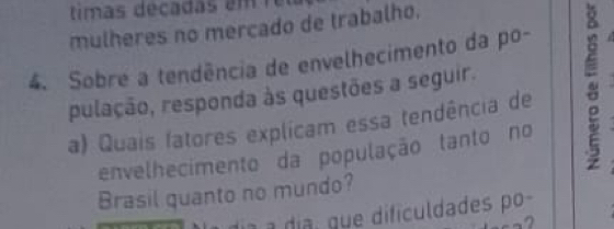 timas decada s e m 
mulheres no mercado de trabalho. 
4. Sobre a tendência de envelhecimento da po- 
pulação, responda às questões a seguir. 
a) Quais fatores explicam essa tendência de 
envelhecimento da população tanto no 
Brasil quanto no mundo? 
a a día, que dificuldades po- 
-,