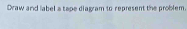 Draw and label a tape diagram to represent the problem.