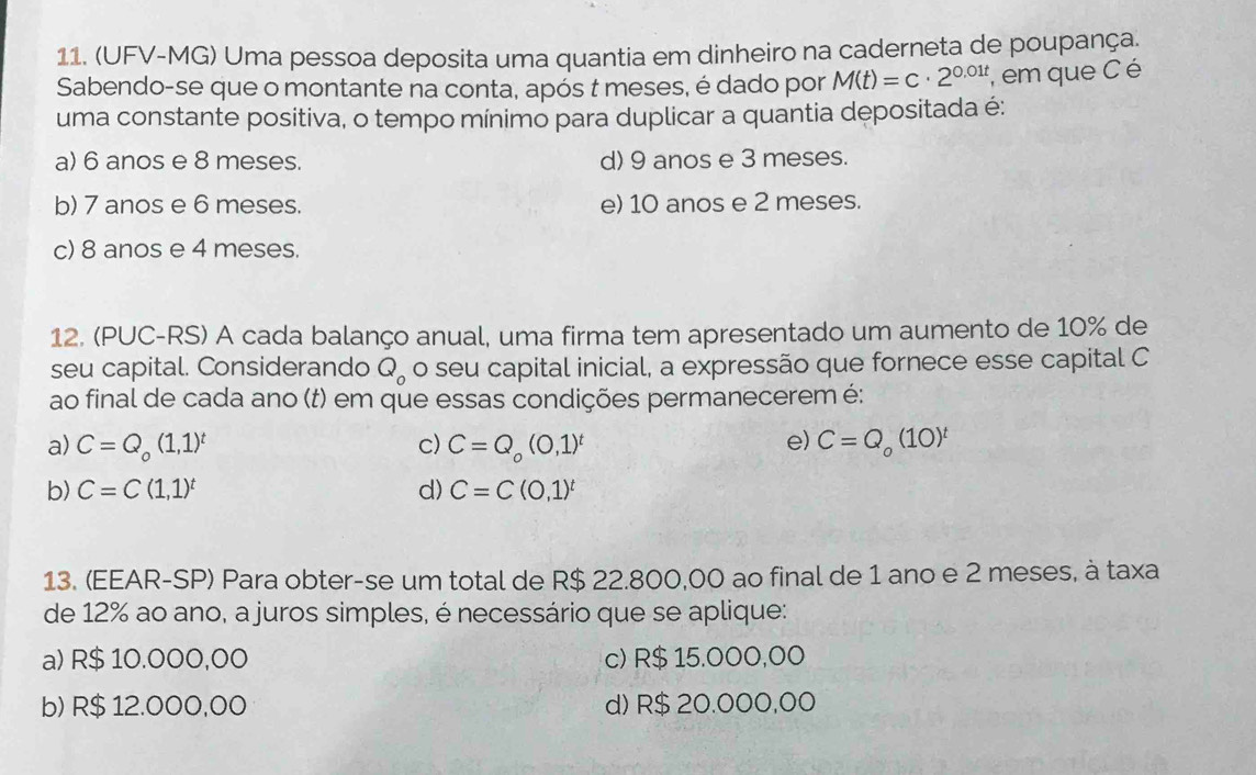 (UFV-MG) Uma pessoa deposita uma quantia em dinheiro na caderneta de poupança.
Sabendo-se que o montante na conta, após t meses, é dado por M(t)=c· 2^(0.01t) , em que C é
uma constante positiva, o tempo mínimo para duplicar a quantia depositada é:
a) 6 anos e 8 meses. d) 9 anos e 3 meses.
b) 7 anos e 6 meses. e) 10 anos e 2 meses.
c) 8 anos e 4 meses.
12. (PUC-RS) A cada balanço anual, uma firma tem apresentado um aumento de 10% de
seu capital. Considerando Q_0 o seu capital inicial, a expressão que fornece esse capital C
ao final de cada ano (t) em que essas condições permanecerem é:
e)
a) C=Q_o(1,1)^t c) C=Q_o(0,1)^t C=Q_o(10)^t
b) C=C(1,1)^t d) C=C(0,1)^t
13. (EEAR-SP) Para obter-se um total de R$ 22.800,00 ao final de 1 ano e 2 meses, à taxa
de 12% ao ano, a juros simples, é necessário que se aplique:
a) R$ 10.000,00 c) R$ 15.000,00
b) R$ 12.000,00 d) R$ 20.000,00