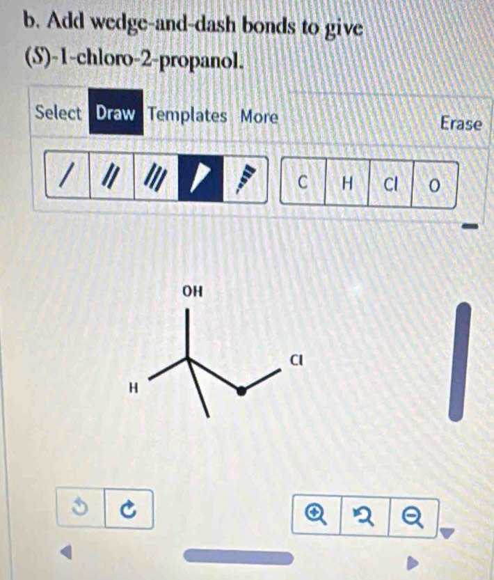 Add wedge-and-dash bonds to give 
(S) -1 -chloro -2 -propanol. 
Select Draw Templates More Erase 
C H Cl