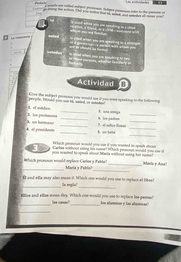 Las actividades 
Próxir 53 
e words are called subject pronouns. Subject pronouns refer to the persons or 
Examegs doing the action. Did you notice that tu, usted, and ustedes all mean you? 
Exct 
tú is used when you are speaking to a close 
relative, a friend, or a child--someone with 
whom you are familiar. 
4 La respuesta ç usted 
is used when you are speaking to a stranger 
or a grown-up---a person with whom you 
I are or should be formal. 
viemes ustedes is used when you are speaking to two 
2 
or more persons, whether familiarly or 
2. 
formally. 
84 Actividad JB 
93 
1 
Give the subject pronoun you would use if you were speaking to the following 
people. Would you use tú, usted, or ustedes? 
1. el médico _5. una amiga 
_ 
2. los profesores _6. los padres_ 
_ 
3. un hermano _7. el señor Rosas 
_ 
4. el presidente _8. un bebé 
Which pronoun would you use if you wanted to speak about 
Carlos without using his name? Which pronoun would you use if 
3 you wanted to speak about María without using her name? 
Which pronoun would replace Carlos y Pablo?_ María y Ana? 
_ 
_María y Pablo? 
ÉI and ella may also mean it. Which one would you use to replace el libro? 
_la regla? 
_ 
Ellos and ellas mean thy. Which one would you use to replace los perros? 
_las casas?_ los alumnos y las alumnas? 
_