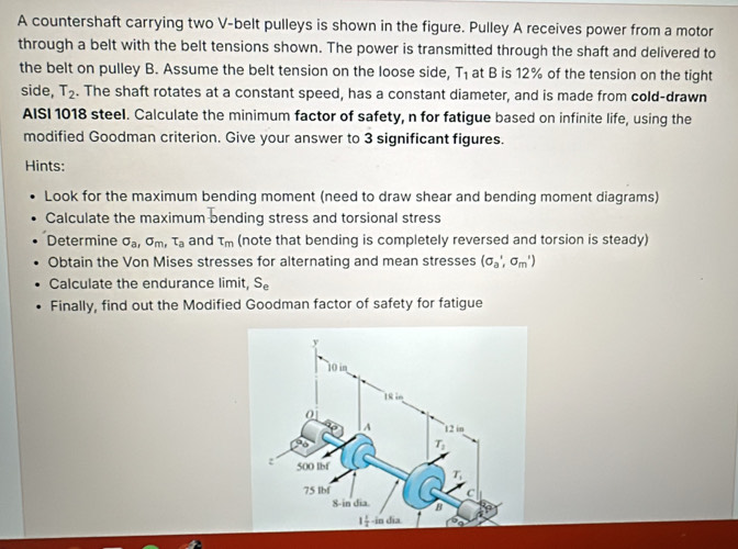 A countershaft carrying two V-belt pulleys is shown in the figure. Pulley A receives power from a motor
through a belt with the belt tensions shown. The power is transmitted through the shaft and delivered to
the belt on pulley B. Assume the belt tension on the loose side, T_1 at B is 12% of the tension on the tight
side, T_2. The shaft rotates at a constant speed, has a constant diameter, and is made from cold-drawn
AISI 1018 steel. Calculate the minimum factor of safety, n for fatigue based on infinite life, using the
modified Goodman criterion. Give your answer to 3 significant figures.
Hints:
Look for the maximum bending moment (need to draw shear and bending moment diagrams)
Calculate the maximum bending stress and torsional stress
Determine sigma _a,sigma _m, T_a and tau _m (note that bending is completely reversed and torsion is steady)
Obtain the Von Mises stresses for alternating and mean stresses (sigma _a',sigma _m')
Calculate the endurance limit, S_e
Finally, find out the Modified Goodman factor of safety for fatigue