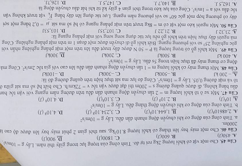 Cho một vật có khối lượng 2kg rơi tự do. Tính công của trọng lực trong giây thứ năm. Lấy g=10m/s^2.
A. 450(J) 600(J) C. 1800(J) D. 900(J)
B.
Câu 46. Cho một máy bay lên thẳng có khối lượng 8. 10^3kg 1, sau thời gian 2 phút máy bay lên được độ cao là
2000m.
a. Tính công của động cơ khi chuyển động nhanh dần đều. Lấy g=10m/s^2
A. 2,48610^8(J) B. 1,644.10^8(J) C. 3,234.10^8(J) D. 4.10^8(J)
b. Tính công của động cơ khi chuyền động thắng đều. Lấy g=10m/s^2
A. 10^8(J) B. 2.10^8(J) C. 3.10^8(J) D. 4.10^8(J)
Câu 47. Một xe ô tô khổi lượng m=2 tấn chuyền động nhanh dần đều trên đường nằm ngang với vận tốc ban
đầu bằng không, đi được quãng đường s=200m thì đạt được vận tốc v=72km/h. Cho biết hệ số ma sát giữa ô
tô và mặt đường 0,05. Lầy g=10m/s^2. Công do lực ma sát thực hiện trên quãng đường đó là:
A. - 200 kJ B. -500kJ C. −300kJ D. −100kJ
Câu 48. Một thang máy có khổi lượng m=1 tấn chuyển động nhanh dần đều lên cao với gia tốc 2m/s^2. Công mà
động cơ thang máy đã thực hiện trong 5s đầu. Lầy g=10m/s^2.
A. 400 kJ B. 500kJ C. 200kJ D.300kJ
Câu 49. Một khổi gỗ có trọng lượng là P=50N được đẩy trượt đều lên trên một mặt phẳng nghiêng nhẫn với
góc nghiêng 25^(0° so với phương ngang. Biết khổi gỗ di chuyển được một đoạn 1 m trên mặt phẳng nghiêng. Công
mà người đầy thực hiện trên khổi gỗ nếu lực tác dụng song song với mặt phăng ngang là:
A. 23,32 J B. 21,22 J C. 107,35J D. 103,53J
Câu 50. Một người kéo một vật có m=8kg trượt trên mặt phẳng ngang có hệ số ma sát mu =0,2 bằng một sợi
dây có phương hợp một góc 60^circ) so với phương nằm ngang. Lực tác dụng lên dây bằng vector F_k vật trượt không vận
tốc đầu với a=1m/s^2. Công của lực kéo trong thời gian 4 giây kể từ khi bắt đầu chuyển động là
A. 162,5 J. B. 140,7 J. C. 147,5 J. D. 126,7J.
