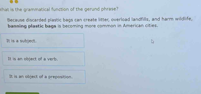 What is the grammatical function of the gerund phrase?
Because discarded plastic bags can create litter, overload landfills, and harm wildlife,
banning plastic bags is becoming more common in American cities.
It is a subject.
It is an object of a verb.
It is an object of a preposition.