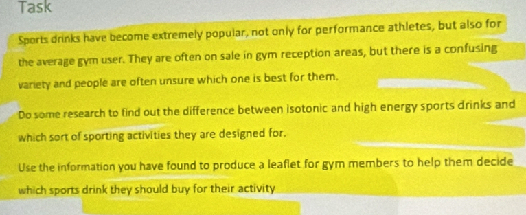 Task 
Sports drinks have become extremely popular, not only for performance athletes, but also for 
the average gym user. They are often on sale in gym reception areas, but there is a confusing 
variety and people are often unsure which one is best for them, 
Do some research to find out the difference between isotonic and high energy sports drinks and 
which sort of sporting activities they are designed for. 
Use the information you have found to produce a leaflet for gym members to help them decide 
which sports drink they should buy for their activity