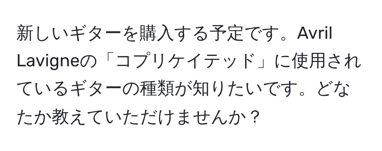 新しいギターを購入する予定です。Avril Lavigneの「コプリケイテッド」に使用されているギターの種類が知りたいです。どなたか教えていただけませんか？