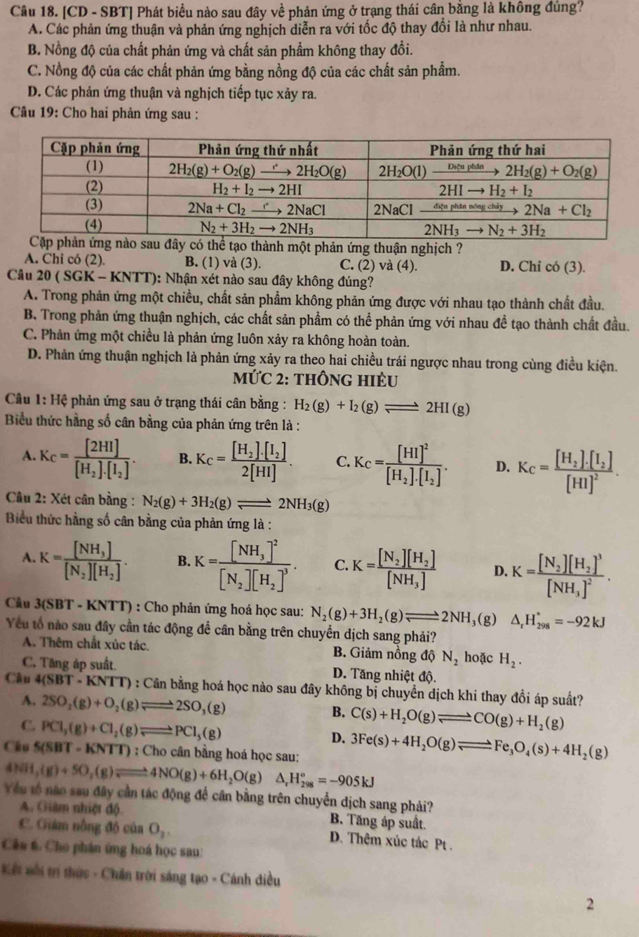 [CD - SBT] Phát biểu nào sau đây về phản ứng ở trạng thái cân bằng là không đúng?
A. Các phản ứng thuận và phản ứng nghịch diễn ra với tốc độ thay đổi là như nhau.
B. Nồng độ của chất phản ứng và chất sản phẩm không thay đồi.
C. Nồng độ của các chất phản ứng bằng nồng độ của các chất sản phẩm.
D. Các phản ứng thuận và nghịch tiếp tục xảy ra.
Câu 19: Cho hai phản ứng sau :
hể tạo thành một phản ứng thuận nghịch ?
A. Chi có (2). B. (1) và (3). C. (2) và (4). D. Chỉ có (3).
Câu 20(SGK-KNTT) 0: Nhận xét nào sau đây không đúng?
A. Trong phản ứng một chiều, chất sản phẩm không phản ứng được với nhau tạo thành chất đầu.
B. Trong phản ứng thuận nghịch, các chất sản phẩm có thể phản ứng với nhau đề tạo thành chất đầu.
C. Phản ứng một chiều là phản ứng luôn xảy ra không hoàn toàn.
D. Phản ứng thuận nghịch là phản ứng xảy ra theo hai chiều trái ngược nhau trong cùng điều kiện.
mỨC 2: thÔnG HIÊU
Câu 1: Hệ phản ứng sau ở trạng thái cân bằng : H_2(g)+I_2(g)leftharpoons 2HI(g)
Biểu thức hằng số cân bằng của phản ứng trên là :
A. K_C=frac [2HI][H_2]· [I_2]. B. K_C=frac [H_2]· [I_2]2[HI]. C. K_C=frac [HI]^2[H_2].[I_2]. D. K_C=frac [H_2].[I_2][HI]^2.
Câu 2: Xét cân bằng : N_2(g)+3H_2(g)leftharpoons 2NH_3(g)
Biểu thức hằng số cân bằng của phản ứng là :
A. K=frac [NH_3][N_2][H_2]. B. K=frac [NH_3]^2[N_2][H_2]^3. C. K=frac [N_2][H_2][NH_3] D. K=frac [N_2][H_2]^3[NH_3]^2.
Câu 3(SBT - KNTT) : Cho phản ứng hoá học sau: N_2(g)+3H_2(g)leftharpoons 2NH ,(g) △ _rH_(298)°=-92kJ
Yếu tổ nào sau đây cần tác động để cân bằng trên chuyển dịch sang phải?
A. Thêm chất xúc tác. B. Giảm nồng độ N_2 hoặc H_2.
C. Tăng áp suất. D. Tăng nhiệt độ.
Câu 4(SBT-KNTT) : Cân bằng hoá học nào sau đây không bị chuyển dịch khi thay đồi áp suất?
A. 2SO_2(g)+O_2(g)leftharpoons 2SO_3(g)
B. C(s)+H_2O(g)leftharpoons CO(g)+H_2(g)
C. PCl_3(g)+Cl_2(g)leftharpoons PCl_5(g)
D. 3Fe(s)+4H_2O(g)leftharpoons Fe_3O_4(s)+4H_2(g)
Câu 5(SBT - K! VTT) : Cho cân bằng hoá học sau:
4NH_3(g)+5O_2(g)leftharpoons 4NO(g)+6H_2O(g)△ _rH_(298)°=-905kJ
Vều tổ nào sau đây cần tác động để cân bằng trên chuyển dịch sang phải?
A. Giâm nhiệt độ B. Tăng áp suất.
C. Giám nồng độ của O_2. D. Thêm xúc tác Pt .
Câc 6. Cho phân ứng hoá học sau:
Kết môi trị thức - Chân trời sáng tạo - Cánh điều
2