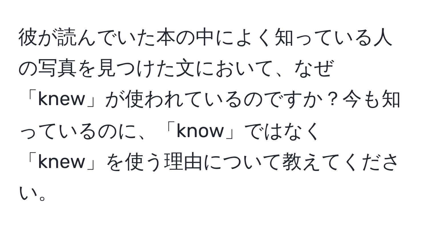 彼が読んでいた本の中によく知っている人の写真を見つけた文において、なぜ「knew」が使われているのですか？今も知っているのに、「know」ではなく「knew」を使う理由について教えてください。