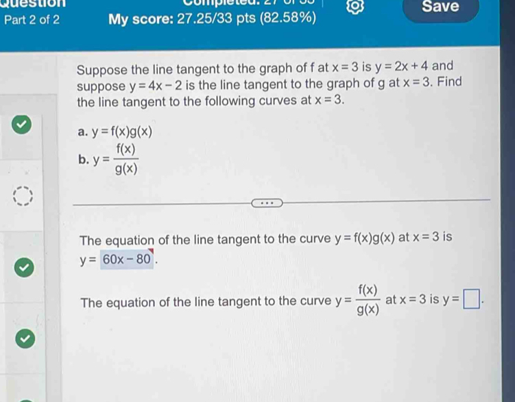 question 
Save 
Part 2 of 2 My score: 27.25/33 pts (82.58%) 
Suppose the line tangent to the graph of f at x=3 is y=2x+4 and 
suppose y=4x-2 is the line tangent to the graph of g at x=3. Find 
the line tangent to the following curves at x=3. 
a. y=f(x)g(x)
b. y= f(x)/g(x) 
The equation of the line tangent to the curve y=f(x)g(x) at x=3 is
y=60x-80
The equation of the line tangent to the curve y= f(x)/g(x)  at x=3 is y=□.