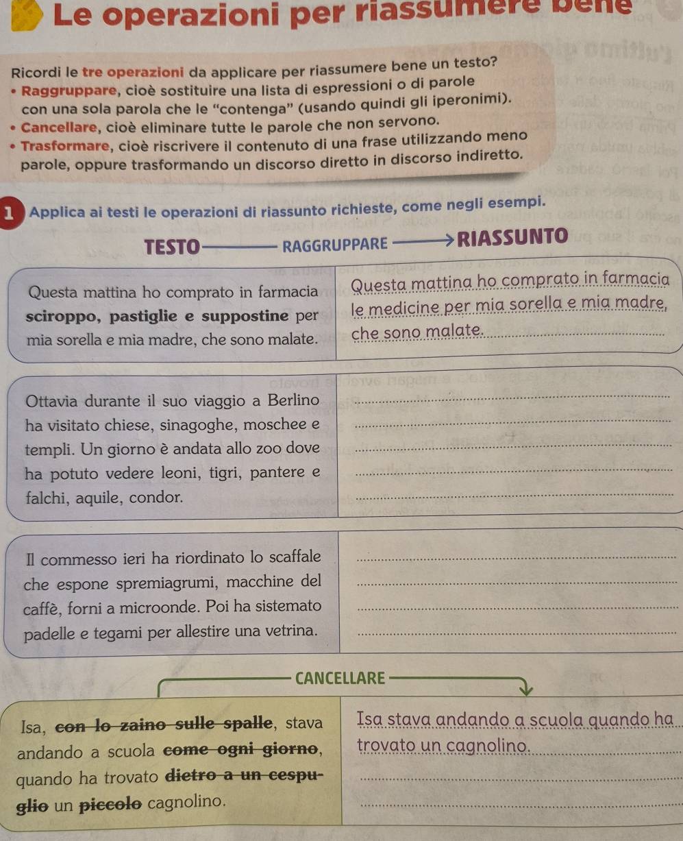 Le operazioni per riassumère bène 
Ricordi le tre operazioni da applicare per riassumere bene un testo? 
Raggruppare, cioè sostituire una lista di espressioni o di parole 
con una sola parola che le “contenga” (usando quindi gli iperonimi). 
Cancellare, cioè eliminare tutte le parole che non servono. 
Trasformare, cioè riscrivere il contenuto di una frase utilizzando meno 
parole, oppure trasformando un discorso diretto in discorso indiretto. 
1 Applica ai testi le operazioni di riassunto richieste, come negli esempi. 
TESTO RAGGRUPPARE RIASSUNTO 
Questa mattina ho comprato in farmacia Questa mattina ho comprato in farmacia 
sciroppo, pastiglie e suppostine per le medicine per mia sorella e mía madre, 
mia sorella e mia madre, che sono malate. che sono malate. 
Ottavia durante il suo viaggio a Berlino 
_ 
ha visitato chiese, sinagoghe, moschee e 
_ 
templi. Un giorno è andata allo zoo dove_ 
ha potuto vedere leoni, tigri, pantere e 
_ 
falchi, aquile, condor. 
_ 
Il commesso ieri ha riordinato lo scaffale_ 
che espone spremiagrumi, macchine del_ 
caffè, forni a microonde. Poi ha sistemato_ 
padelle e tegami per allestire una vetrina._ 
CANCELLARE 
Isa, con lo zaino sulle spalle, stava Isa stava andando a scuola quando ha 
andando a scuola come ogni giorno, trovato un cagnolino. 
_ 
quando ha trovato dietro a un cespu-_ 
glio un piccolo cagnolino._