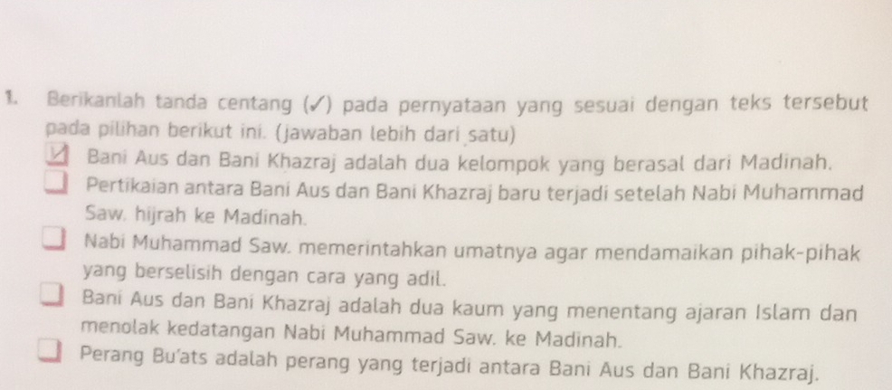 Berikanlah tanda centang (✓) pada pernyataan yang sesuai dengan teks tersebut
pada pilihan berikut ini. (jawaban lebih dari satu)
Bani Aus dan Bani Khazraj adalah dua kelompok yang berasal dari Madinah.
Pertikaian antara Bani Aus dan Bani Khazraj baru terjadi setelah Nabi Muhammad
Saw, hijrah ke Madinah.
Nabi Muhammad Saw. memerintahkan umatnya agar mendamaikan pihak-pihak
yang berselisih dengan cara yang adil.
Bani Aus dan Bani Khazraj adalah dua kaum yang menentang ajaran Islam dan
menolak kedatangan Nabi Muhammad Saw. ke Madinah.
Perang Bu’ats adalah perang yang terjadi antara Bani Aus dan Bani Khazraj.