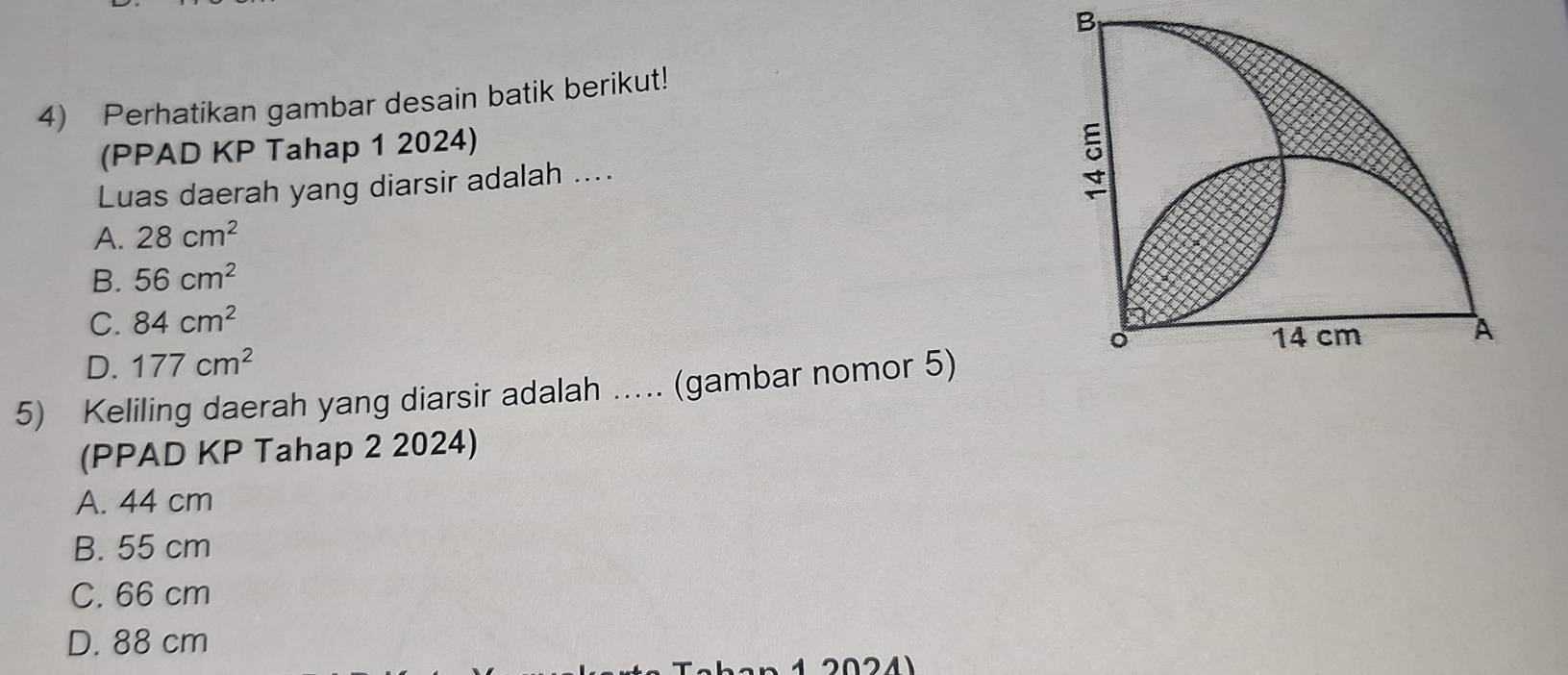 Perhatikan gambar desain batik berikut!
(PPAD KP Tahap 1 2024)
Luas daerah yang diarsir adalah ....
A. 28cm^2
B. 56cm^2
C. 84cm^2
D. 177cm^2
5) Keliling daerah yang diarsir adalah .... (gambar nomor 5)
(PPAD KP Tahap 2 2024)
A. 44 cm
B. 55 cm
C. 66 cm
D. 88 cm