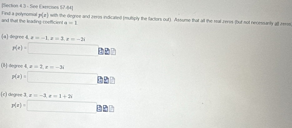 [Section 4.3 - See Exercises 57-64] 
Find a polynomial p(x) with the degree and zeros indicated (multiply the factors out). Assume that all the real zeros (but not necessarily all zeros 
and that the leading coefficient a=1
(a) degree 4. x=-1, x=3, x=-2i
p(x)=□^ 
(b) degree 4, x=2, x=-3i
p(x)=□ □ 
(c) degree 3, x=-3, x=1+2i
p(x)=□