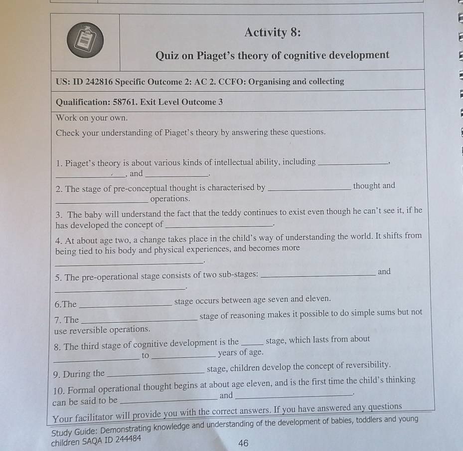 Activity 8: 
Quiz on Piaget’s theory of cognitive development 
US: ID 242816 Specific Outcome 2: AC 2. CCFO: Organising and collecting 
Qualification: 58761. Exit Level Outcome 3 
Work on your own. 
Check your understanding of Piaget’s theory by answering these questions. 
1. Piaget’s theory is about various kinds of intellectual ability, including _, 
_, and_ 
. 
2. The stage of pre-conceptual thought is characterised by _thought and 
_operations. 
3. The baby will understand the fact that the teddy continues to exist even though he can’t see it, if he 
has developed the concept of _. 
4. At about age two, a change takes place in the child’s way of understanding the world. It shifts from 
being tied to his body and physical experiences, and becomes more 
_. 
5. The pre-operational stage consists of two sub-stages: _and 
_. 
6.The _stage occurs between age seven and eleven. 
7. The _stage of reasoning makes it possible to do simple sums but not 
use reversible operations. 
8. The third stage of cognitive development is the _stage, which lasts from about 
_ 
to_ years of age. 
9. During the _stage, children develop the concept of reversibility. 
10. Formal operational thought begins at about age eleven, and is the first time the child’s thinking 
can be said to be _and_ 
。 
Your facilitator will provide you with the correct answers. If you have answered any questions 
Study Guide: Demonstrating knowledge and understanding of the development of babies, toddlers and young 
children SAQA ID 244484
46