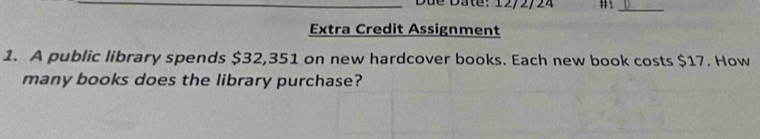 Due Dâte: 12/2/24 
_ 
Extra Credit Assignment 
1. A public library spends $32,351 on new hardcover books. Each new book costs $17. How 
many books does the library purchase?