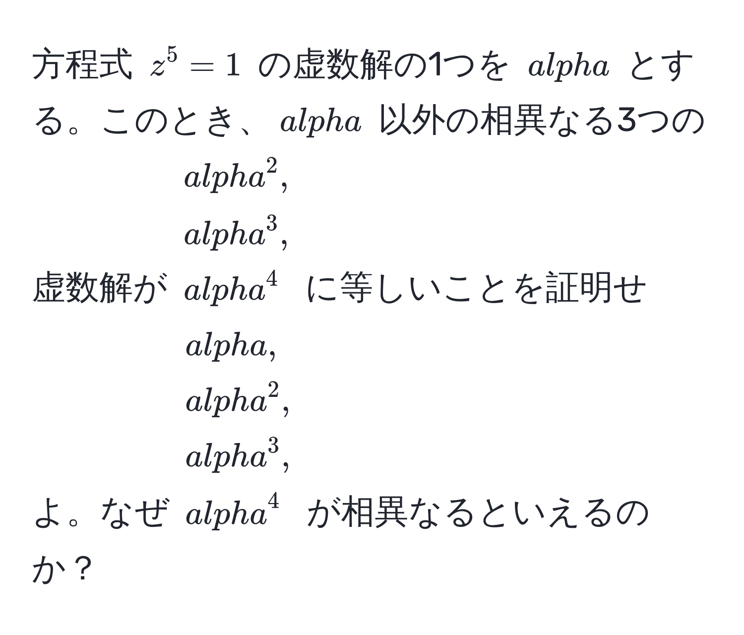 方程式 $z^5 = 1$ の虚数解の1つを $alpha$ とする。このとき、$alpha$ 以外の相異なる3つの虚数解が $alpha^2, alpha^3, alpha^4$ に等しいことを証明せよ。なぜ $alpha, alpha^2, alpha^3, alpha^4$ が相異なるといえるのか？