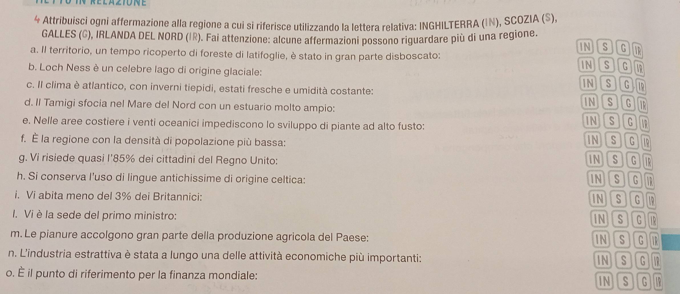 Attribuisci ogni affermazione alla regione a cui si riferisce utilizzando la lettera relativa: INGHILTERRA (IN), SCOZIA (S),
GALLES (G), IRLANDA DEL NORD (IR). Fai attenzione: alcune affermazioni possono riguardare più di una regione. INS G IR
a. Il territorio, un tempo ricoperto di foreste di latifoglie, è stato in gran parte disboscato:
b. Loch Ness è un celebre lago di origine glaciale:
NS JIG IR
NSG IR
c. Il clima è atlantico, con inverni tiepidi, estati fresche e umidità costante:
d. Il Tamigi sfocia nel Mare del Nord con un estuario molto ampio:
NS G ir
e. Nelle aree costiere i venti oceanici impediscono lo sviluppo di piante ad alto fusto:
INS G IR
NS IG
f. É la regione con la densità di popolazione più bassa: IR
g. Vi risiede quasi I’ 85% dei cittadini del Regno Unito: INS JG IR
h. Si conserva l’uso di lingue antichissime di origine celtica: INS G IR
i. Vi abita meno del 3% dei Britannici:
INS G IR
I. Vi è la sede del primo ministro:
INS IG IR
m. Le pianure accolgono gran parte della produzione agricola del Paese: IR
NS IG
n. L'industria estrattiva è stata a lungo una delle attività economiche più importanti:
NS G IR
o. É il punto di riferimento per la finanza mondiale: G IR
INS