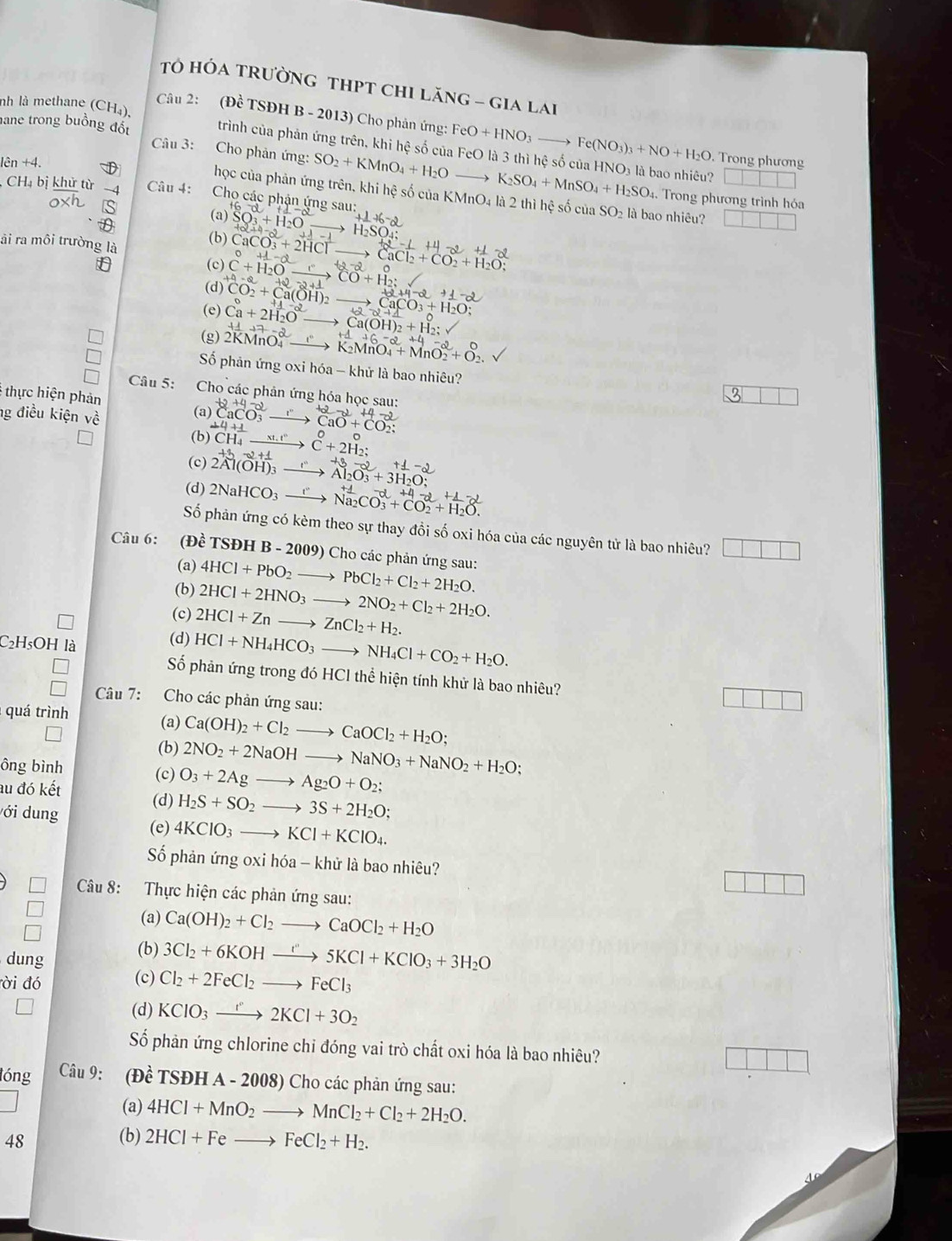 HÓA TRườNG THPT chI Lăng - gia lai
Câu 2: (Đề TSĐH B - 2013) Cho phản ứng: FeO+HNO_3to Fe(NO_3)_3+NO+H_2O. Trong phương
hane trong buồng đốt Câu 3: Cho phản ứng: SO_2+KMnO_4+H_2O
nh là methane (CH₄), trình của phản ứng trên, khi hệ số của FeO là 3 thì hệ số của HNO₃ là bao nhiêu?
lên +4
to K_2SO_4+MnSO_4+H_2SO.. Trong phương trình hóa
CH_4b khử từ -4  Câu 4: Cho các phận ứng sau:
học của phản ứng trên, khi hệ số của KMnO4 là 2 thì hệ số của SO_2 là bao nhiêu?
0* h S
(a) SO_3+H_2O +1+6-2
āi ra môi trường là
(b) CaCO_3^(2+2HCl^-) _ _ H_2SO_4;
→
-12-2c CaCl_2+CO_2+H_2O;
(c) beginarrayr circ +beginarrayr ⊥ H_2 C+HO_ rendarray  CO+H_2;
(d)
+2+4-2+1+_ -2
CaCO_3+H_2O;
(e) Ca+2H_2O _ _ Ca(OH)_2+H_2:
(g)2K vector -17-2 vector MnO_4endarray _ +4+6-2
K_2MnO_4+MnO_2+O_2
Số phản ứng oxi hóa - khử là bao nhiêu?
Câu 5: Cho các phản ứng hóa học sau:
thực hiện phản
ng điều kiện về (a) ^+2CaCO_3to^(+2)CaO+CO_2;
(b) ^2CH^-CH_4^1C+2H_2;
(c) स लम —→ AbOl + 3HO
(d) 2NaHCO_3to Na_2CO_3^((+4)+CO_2^2+H_2)O.
Số phản ứng có kèm theo sự thay đổi số oxi hóa của các nguyên tử là bao nhiêu? □ □ □
Câu 6: (Đề TSĐH B-2009 ) Cho các phản ứng sau:
(a) 4HCl+PbO_2to PbCl_2+Cl_2+2H_2O.
(b) 2HCl+2HNO_3to 2NO_2+Cl_2+2H_2O.
(c) 2HCl+Znto ZnCl_2+H_2.
C₂H₅OH là (d) HCl+NH_4HCO_3to NH_4Cl+CO_2+H_2O.
Số phản ứng trong đó HCl thể hiện tính khử là bao nhiêu?
Câu 7: Cho các phản ứng sau:
□
quá trình (a) Ca(OH)_2+Cl_2to CaOCl_2+H_2O;
(b) 2NO_2+2NaOHto NaNO_3+NaNO_2+H_2O;
ông bình
au đó kết
(c) O_3+2Agto Ag_2O+O_2;
(d) H_2S+SO_2to 3S+2H_2O;
ới dung
(e) 4KClO_3to KCl+KClO_4.
Số phản ứng oxi hóa - khử là bao nhiêu?
Câu 8: Thực hiện các phản ứng sau:
(a) Ca(OH)_2+Cl_2to CaOCl_2+H_2O
dung
(b) 3Cl_2+6KOHxrightarrow I''5KCl+KClO_3+3H_2O
ời đó (c) Cl_2+2FeCl_2to FeCl_3
(d) KClO_3xrightarrow r2KCl+3O_2
Số phản ứng chlorine chi đóng vai trò chất oxi hóa là bao nhiêu?
lóng Câu 9: (Đề TSĐH A - 2008) Cho các phản ứng sau:
(a) 4HCl+MnO_2to MnCl_2+Cl_2+2H_2O.
48
(b) 2HCl+Feto FeCl_2+H_2.