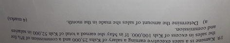 19, Kamene 1s a sales executive earning a salary of Kshs 25,000 and a commission of 8% for 
the sales in excess of Ksh 100,000. If in May she earned a total of Ksh 52,000 in salaries 
and commission. 
a) Determine the amount of sales she made in the month. 
(4 marks)