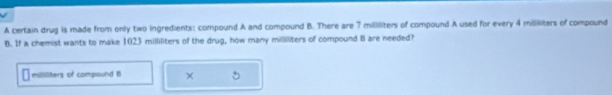 A certain drug is made from only two ingredients: compound A and compound B. There are 7 milliliters of compound A used for every 4 miiliters of compound 
B. If a chemist wants to make 1023 milliliters of the drug, how many milliliters of compound B are needed?
milliliters of compaund B ×