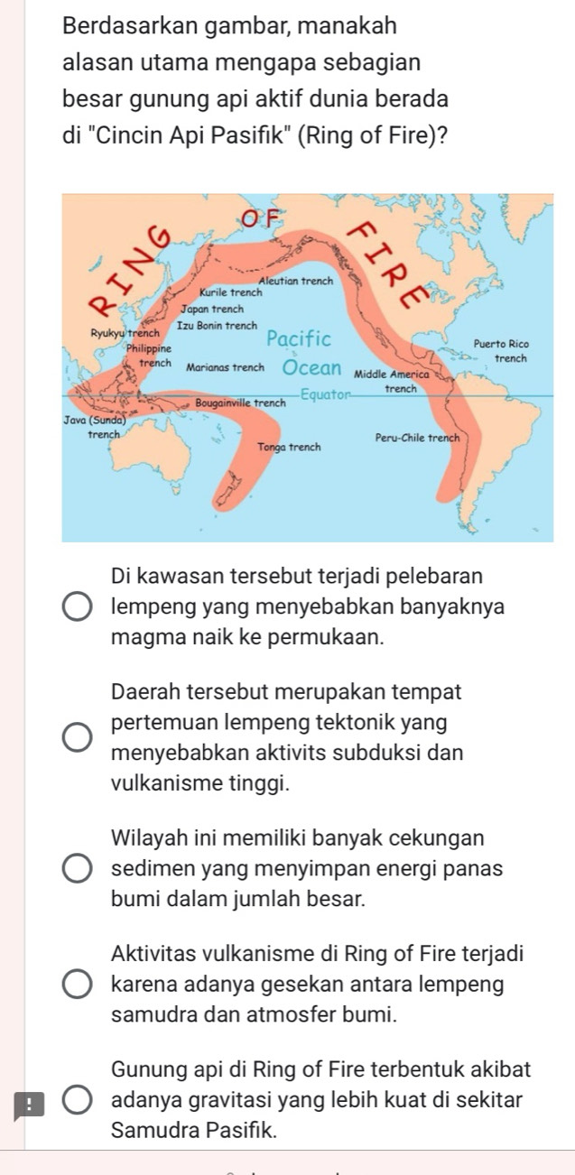 Berdasarkan gambar, manakah
alasan utama mengapa sebagian
besar gunung api aktif dunia berada
di "Cincin Api Pasifik" (Ring of Fire)?
Di kawasan tersebut terjadi pelebaran
lempeng yang menyebabkan banyaknya
magma naik ke permukaan.
Daerah tersebut merupakan tempat
pertemuan lempeng tektonik yang
menyebabkan aktivits subduksi dan
vulkanisme tinggi.
Wilayah ini memiliki banyak cekungan
sedimen yang menyimpan energi panas
bumi dalam jumlah besar.
Aktivitas vulkanisme di Ring of Fire terjadi
karena adanya gesekan antara lempeng
samudra dan atmosfer bumi.
Gunung api di Ring of Fire terbentuk akibat
! adanya gravitasi yang lebih kuat di sekitar
Samudra Pasifik.