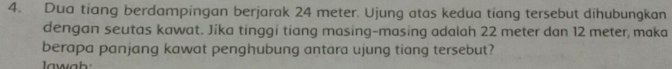 Dua tiang berdampingan berjarak 24 meter. Ujung atas kedua tíang tersebut dihubungkan 
dengan seutas kawat. Jíka tinggi tiang masing-masing adalah 22 meter dan 12 meter, maka 
berapa panjang kawat penghubung antara ujung tiang tersebut?