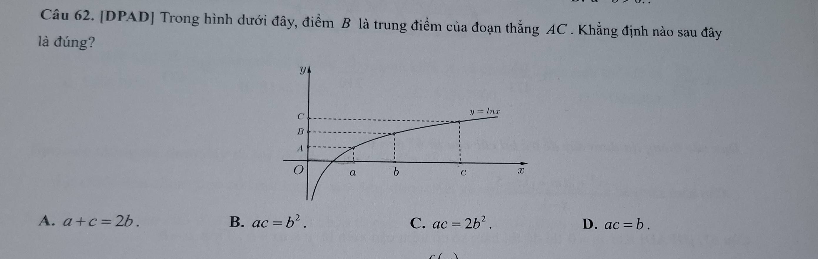 [DPAD] Trong hình dưới đây, điểm B là trung điểm của đoạn thắng AC . Khẳng định nào sau đây
là đúng?
A. a+c=2b. B. ac=b^2. C. ac=2b^2. D. ac=b.