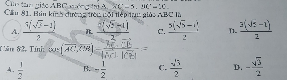 Cho tam giác ABC vuông tại A, AC=5, BC=10. 
Câu 81. Bán kính đường tròn nội tiếp tam giác ABC là
A.  (5(sqrt(3)-1))/2   (4(sqrt(5)-1))/2  C.  (5(sqrt(5)-1))/2  D.  (3(sqrt(5)-1))/2 
B.
Câu 82. Tính cos (vector AC,vector CB)
A.  1/2  - 1/2 
B.
C.  sqrt(3)/2  - sqrt(3)/2 
D.