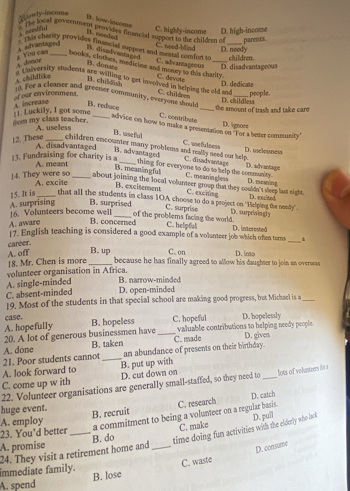 lawly-income
B. low-income
A. needful C. highly-income D. high-income
The local government provides financial support to the children of parents.
B. needed
This charity provides financial support and mental comfort to children.
A. advantaged C. need-blind D. needy
B. disadvantaged
A. donor C. advantageous _D. disadvantageous
B. donate
s. You can _books, clothes, medicine and money to this charity.
A. childlike C. devote
University students are willing to get involved in helping the old and people.
D. dedicate
B. childish C. children
f our environment.
10. For a cleaner and greener community, everyone should _the amount of trash and take care
A. increase
D. childless
B. reduce C. contribute
[1. Luckily, I got some_
from my class teacher.
advice on how to make a presentation on 'For a better community’
A. useless
D. ignore
B. useful
C. usefulness
12. These _children encounter many problems and really need our help.
D. uselessness
A. disadvantaged B. advantaged C. disadvantage
A. meant
13. Fundraising for charity is a _thing for everyone to do to help the community.
D. advantage
B. meaningful C. meaningless
A. excite D. meaning
14. They were so _about joining the local volunteer group that they couldn’t sleep last night.
B. excitement C. exciting D. excited
15. It is_ that all the students in class 1OA choose to do a project on ‘Helping the needy’.
A. surprising B. surprised
C. surprise D. surprisingly
16. Volunteers become well _of the problems facing the world.
A. aware B. concerned C. helpful D. interested
_
17. English teaching is considered a good example of a volunteer job which often turns a
career.
B. up
A. off C. on D. into
18. Mr. Chen is more _because he has finally agreed to allow his daughter to join an overseas
volunteer organisation in Africa.
A. single-minded
B. narrow-minded
C. absent-minded D. open-minded
19. Most of the students in that special school are making good progress, but Michael is a_
case. D. hopelessly
A. hopefully B. hopeless
C. hopeful
20. A lot of generous businessmen have _valuable contributions to helping needy people.
A. done B. taken C. made
D. given
21. Poor students cannot _an abundance of presents on their birthday.
A. look forward to B. put up with
C. come up w ith D. cut down on
22. Volunteer organisations are generally small-staffed, so they need to _lots of volunteers for a
D. catch
huge event.
A. employ B. recruit C. research
23. You’d better_ a commitment to being a volunteer on a regular basis.
C. make D. pull
A. promise B. do
time doing fun activities with the elderly who lack
24. They visit a retirement home and_
D. consume
C. waste
immediate family.
B. lose
A. spend