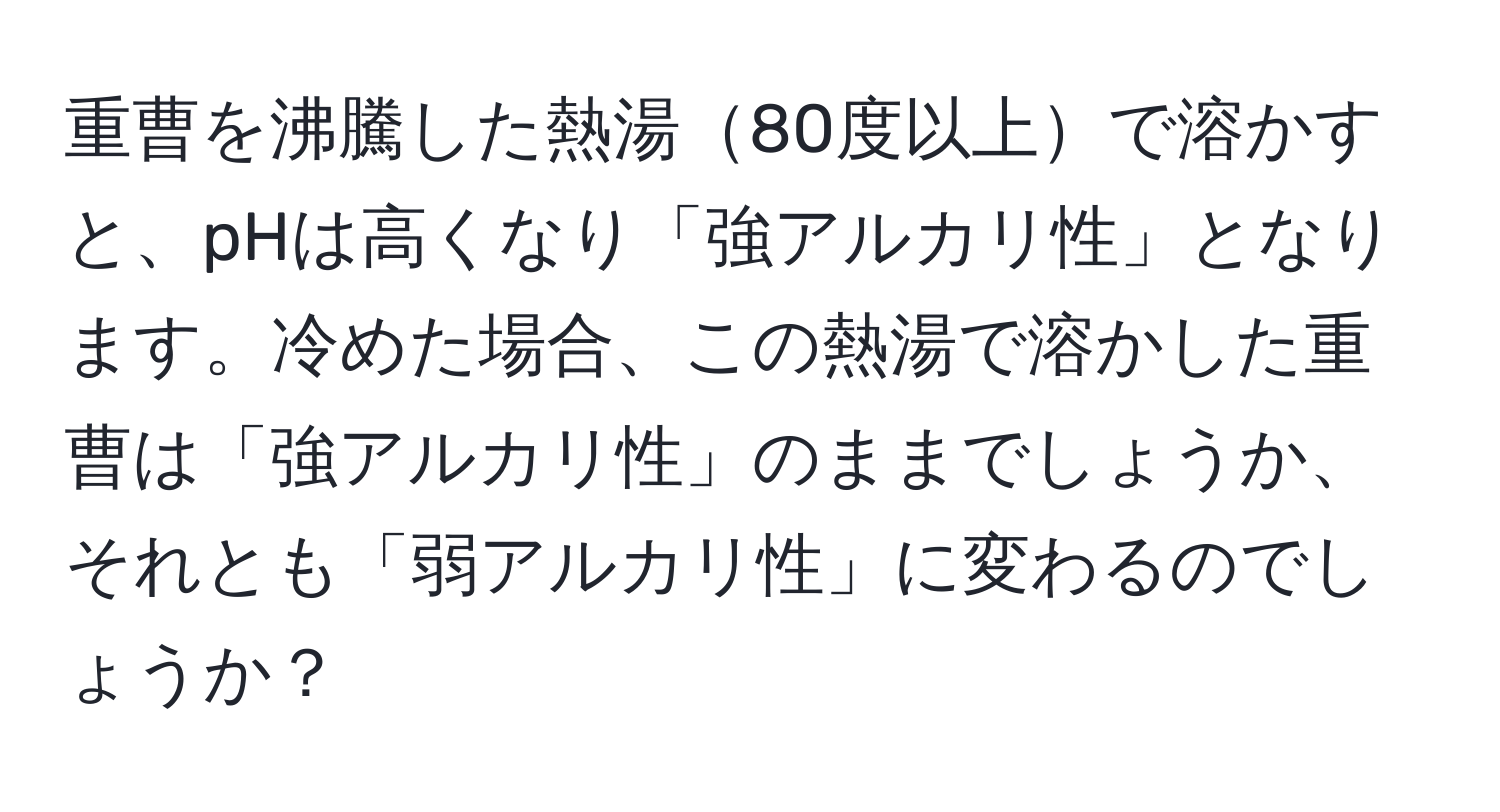 重曹を沸騰した熱湯80度以上で溶かすと、pHは高くなり「強アルカリ性」となります。冷めた場合、この熱湯で溶かした重曹は「強アルカリ性」のままでしょうか、それとも「弱アルカリ性」に変わるのでしょうか？