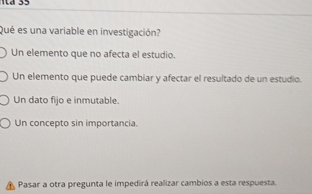 Qué es una variable en investigación?
Un elemento que no afecta el estudio.
Un elemento que puede cambiar y afectar el resultado de un estudio.
Un dato fijo e inmutable.
Un concepto sin importancia.
Pasar a otra pregunta le impedirá realizar cambios a esta respuesta.